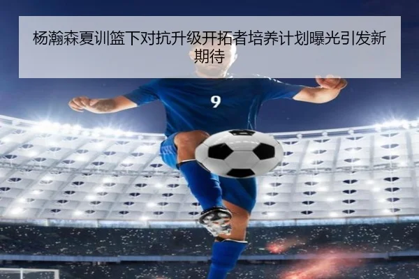 杨瀚森夏训篮下对抗升级开拓者培养计划曝光引发新期待