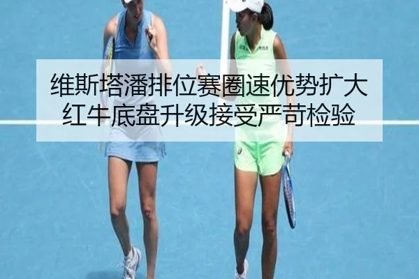 维斯塔潘排位赛圈速优势扩大 红牛底盘升级接受严苛检验